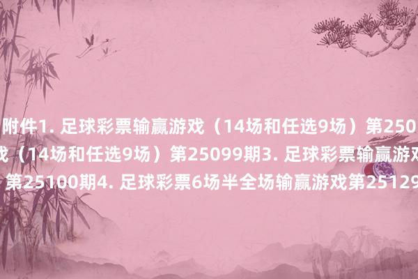 附件　　1. 足球彩票输赢游戏（14场和任选9场）第25098期　　2. 足球彩票输赢游戏（14场和任选9场）第25099期　　3. 足球彩票输赢游戏（14场和任选9场）第25100期　　4. 足球彩票6场半全场输赢游戏第25129期　　5. 足球彩票6场半全场输赢游戏第25130期　　6. 足球彩票6场半全场输赢游戏第25131期　　7. 足球彩票4场进球游戏第25129期　　8. 足球彩票4场进球游戏第25130期　　9. 足球彩票4场进球游戏第25131期　　国度体育总局体育彩票惩处中心　　2025年07月08日　　1. 足球彩票输赢游戏（14场和任选9场）第25098期　　2. 足球彩票输赢游戏（14场和任选9场）第25099期　　3. 足球彩票输赢游戏（14场和任选9场）第25100期　　4. 足球彩票6场半全场输赢游戏第25129期　　5. 足球彩票6场半全场输赢游戏第25130期　　6. 足球彩票6场半全场输赢游戏第25131期　　7. 足球彩票4场进球游戏第25129期　　8. 足球彩票4场进球游戏第25130期　　9. 足球彩票4场进球游戏第25131期															                体育集锦