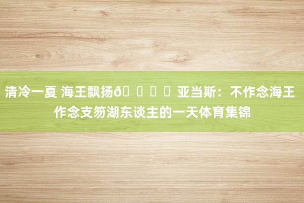 清冷一夏 海王飘扬🏄︎亚当斯：不作念海王 作念支笏湖东谈主的一天体育集锦