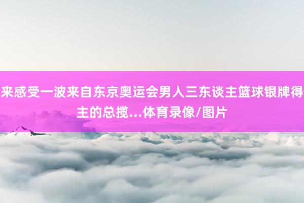 来感受一波来自东京奥运会男人三东谈主篮球银牌得主的总揽...体育录像/图片