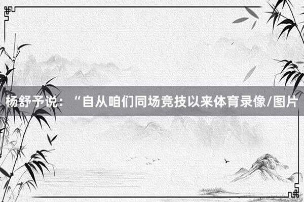杨舒予说：“自从咱们同场竞技以来体育录像/图片