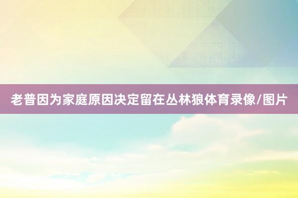 老普因为家庭原因决定留在丛林狼体育录像/图片
