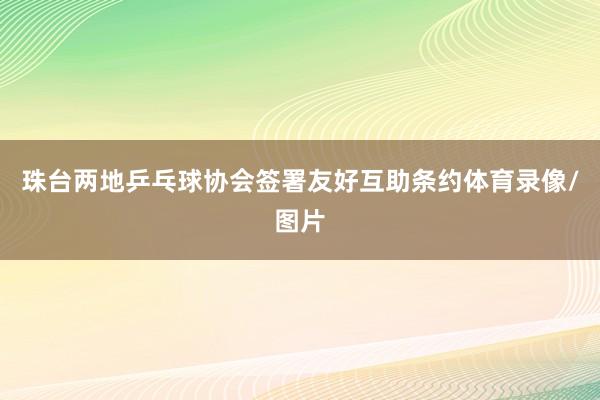 珠台两地乒乓球协会签署友好互助条约体育录像/图片