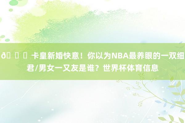 💍卡皇新婚快意！你以为NBA最养眼的一双细君/男女一又友是谁？世界杯体育信息