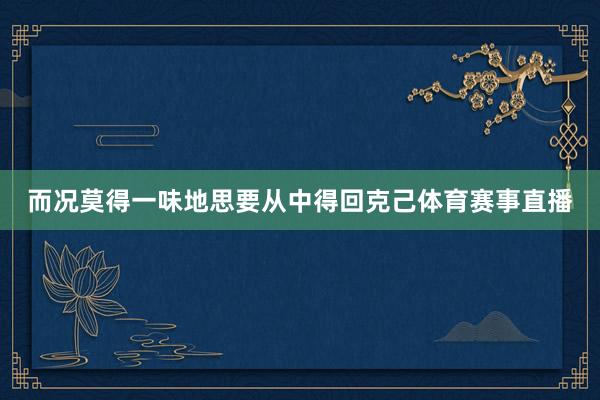 而况莫得一味地思要从中得回克己体育赛事直播