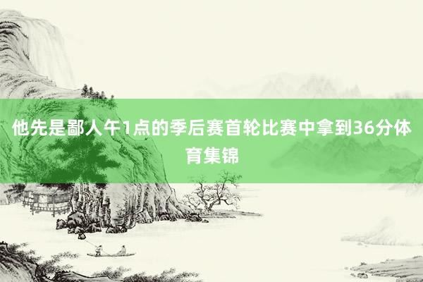 他先是鄙人午1点的季后赛首轮比赛中拿到36分体育集锦