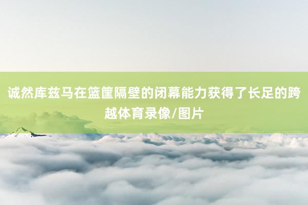 诚然库兹马在篮筐隔壁的闭幕能力获得了长足的跨越体育录像/图片