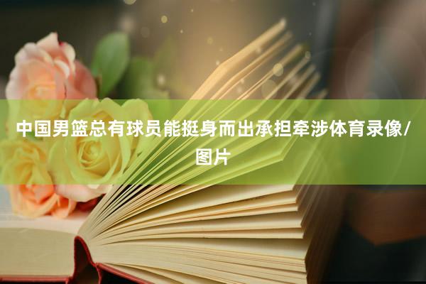 中国男篮总有球员能挺身而出承担牵涉体育录像/图片