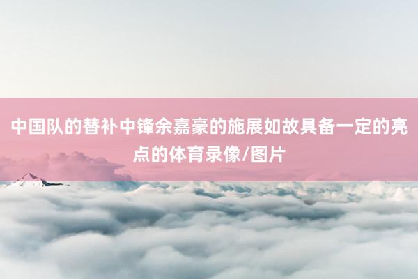 中国队的替补中锋余嘉豪的施展如故具备一定的亮点的体育录像/图片