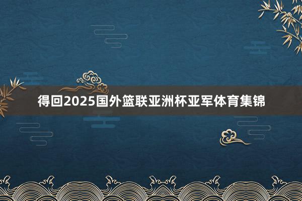 得回2025国外篮联亚洲杯亚军体育集锦