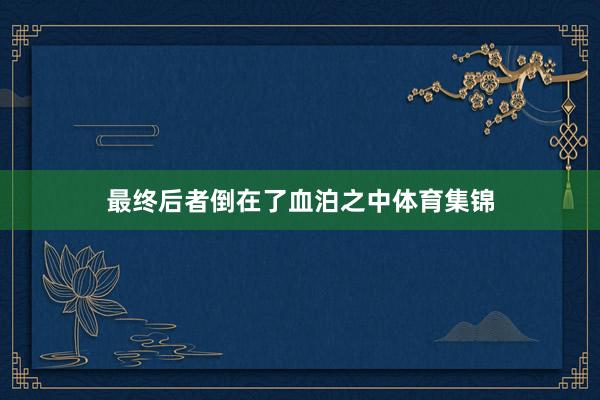 最终后者倒在了血泊之中体育集锦
