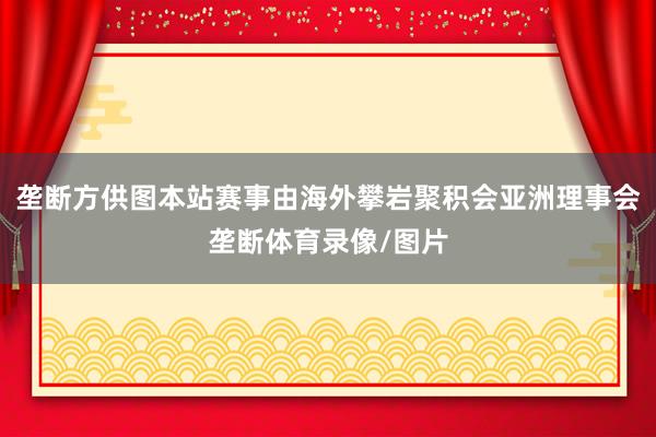 垄断方供图本站赛事由海外攀岩聚积会亚洲理事会垄断体育录像/图片