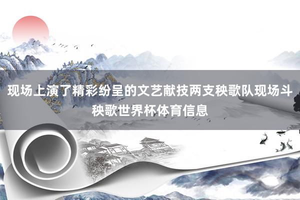 现场上演了精彩纷呈的文艺献技两支秧歌队现场斗秧歌世界杯体育信息