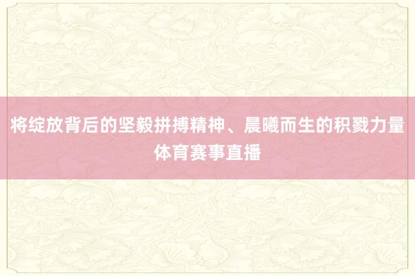 将绽放背后的坚毅拼搏精神、晨曦而生的积戮力量体育赛事直播