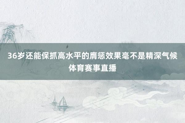 36岁还能保抓高水平的膺惩效果毫不是精深气候体育赛事直播