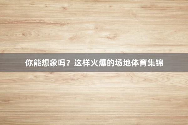 你能想象吗？这样火爆的场地体育集锦