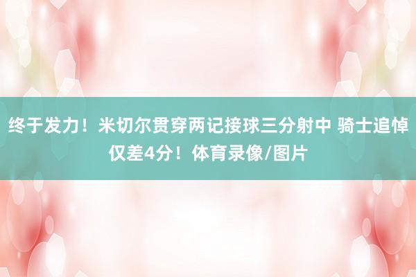 终于发力！米切尔贯穿两记接球三分射中 骑士追悼仅差4分！体育录像/图片