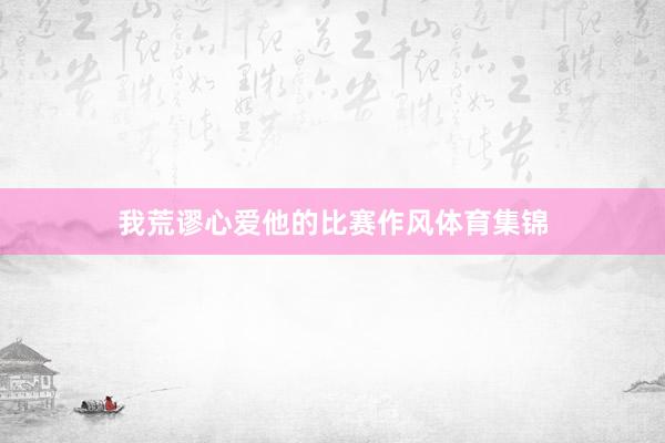 我荒谬心爱他的比赛作风体育集锦
