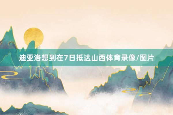 迪亚洛想到在7日抵达山西体育录像/图片