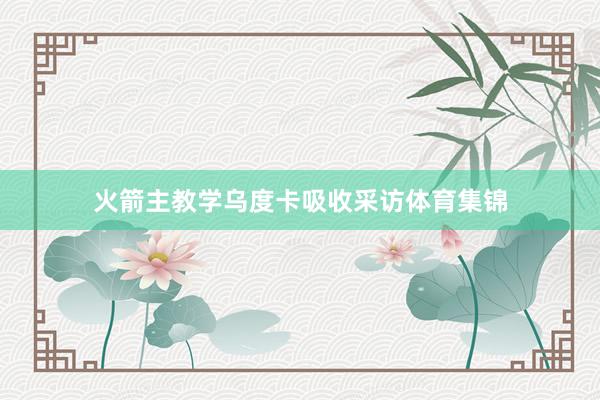 火箭主教学乌度卡吸收采访体育集锦