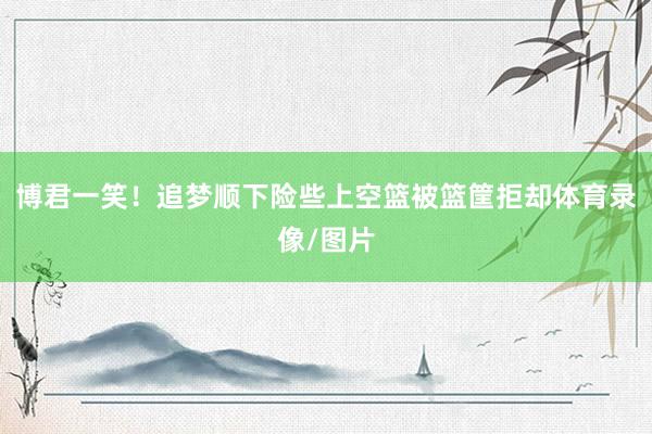 博君一笑！追梦顺下险些上空篮被篮筐拒却体育录像/图片