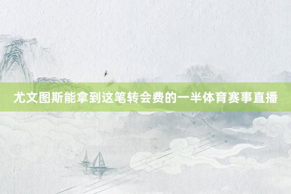 尤文图斯能拿到这笔转会费的一半体育赛事直播