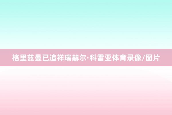 格里兹曼已追祥瑞赫尔·科雷亚体育录像/图片