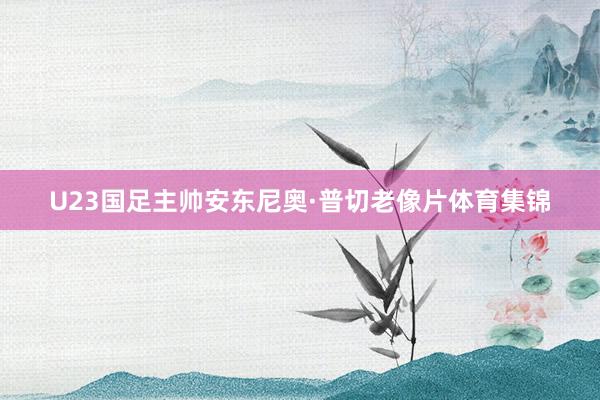 U23国足主帅安东尼奥·普切老像片体育集锦