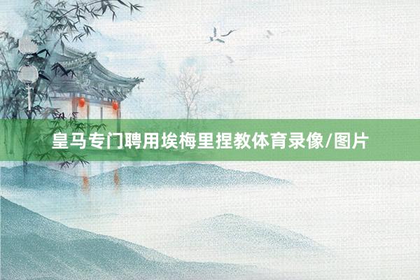 皇马专门聘用埃梅里捏教体育录像/图片