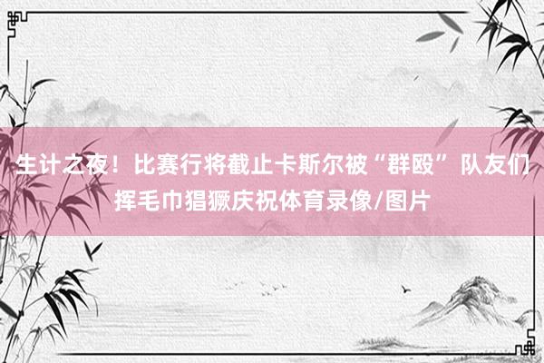 生计之夜！比赛行将截止卡斯尔被“群殴” 队友们挥毛巾猖獗庆祝体育录像/图片