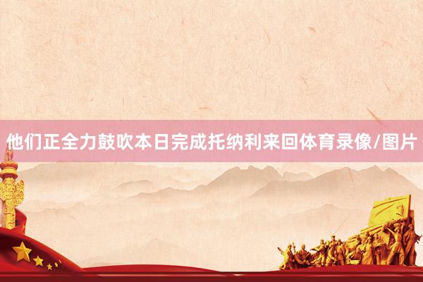 他们正全力鼓吹本日完成托纳利来回体育录像/图片
