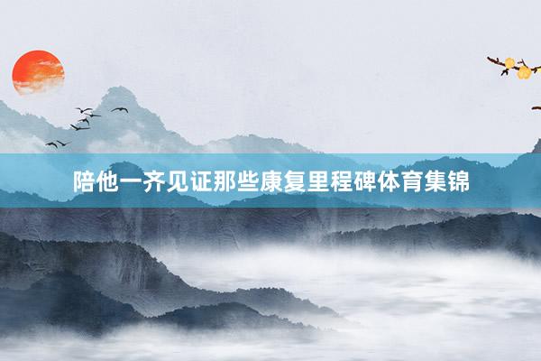陪他一齐见证那些康复里程碑体育集锦