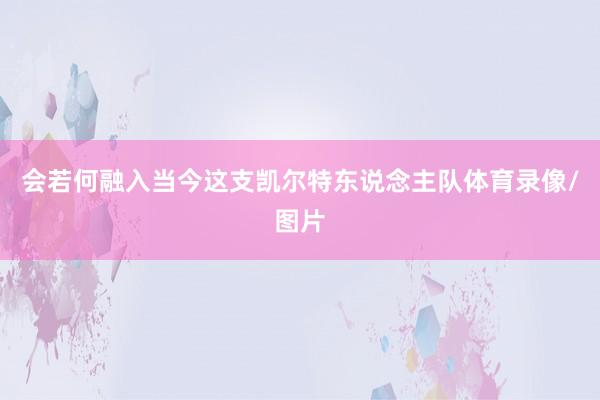 会若何融入当今这支凯尔特东说念主队体育录像/图片