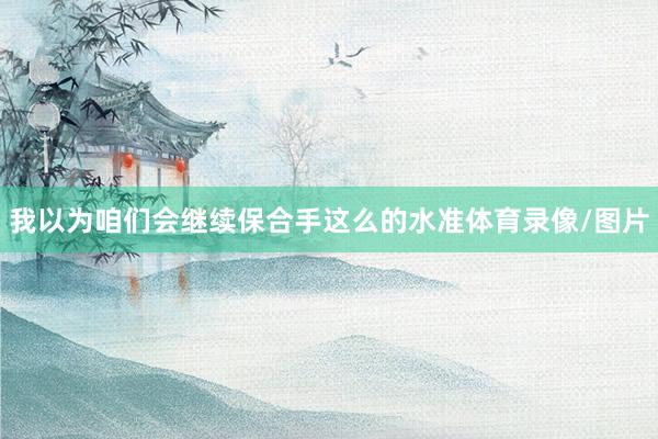我以为咱们会继续保合手这么的水准体育录像/图片