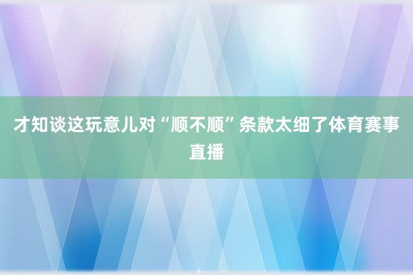 才知谈这玩意儿对“顺不顺”条款太细了体育赛事直播