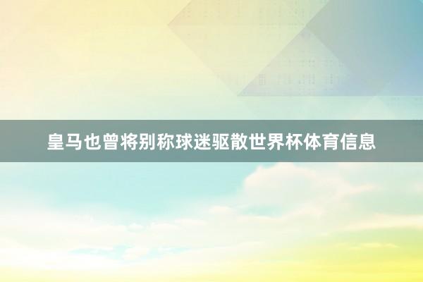 皇马也曾将别称球迷驱散世界杯体育信息