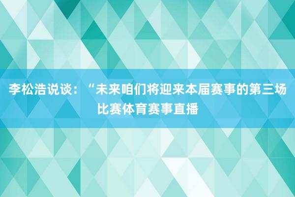 李松浩说谈：“未来咱们将迎来本届赛事的第三场比赛体育赛事直播
