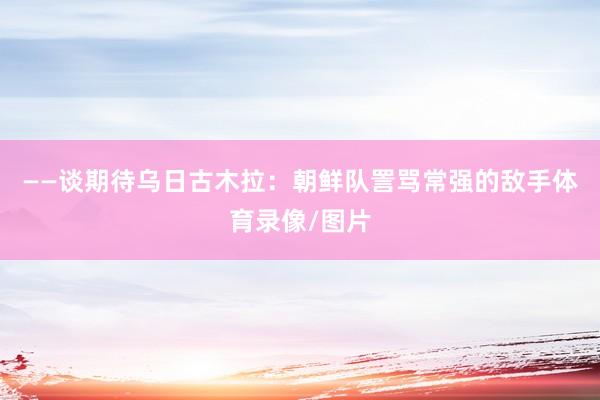 ——谈期待乌日古木拉:朝鲜队詈骂常强的敌手体育录像/图片