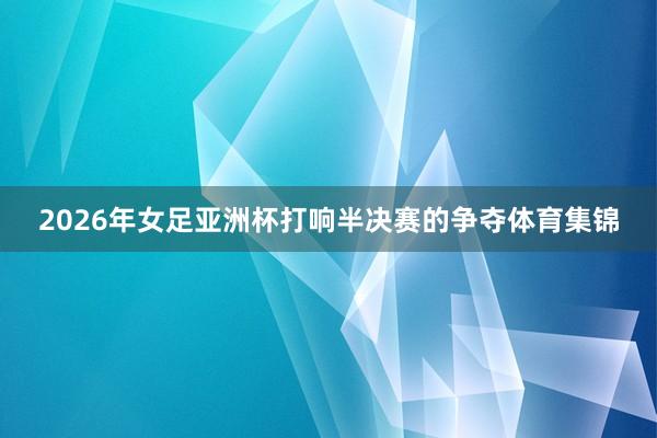2026年女足亚洲杯打响半决赛的争夺体育集锦