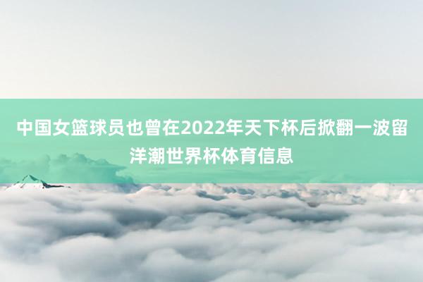 中国女篮球员也曾在2022年天下杯后掀翻一波留洋潮世界杯体育信息