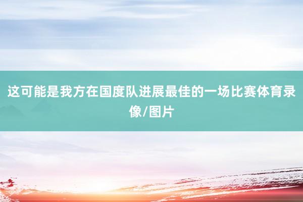 这可能是我方在国度队进展最佳的一场比赛体育录像/图片