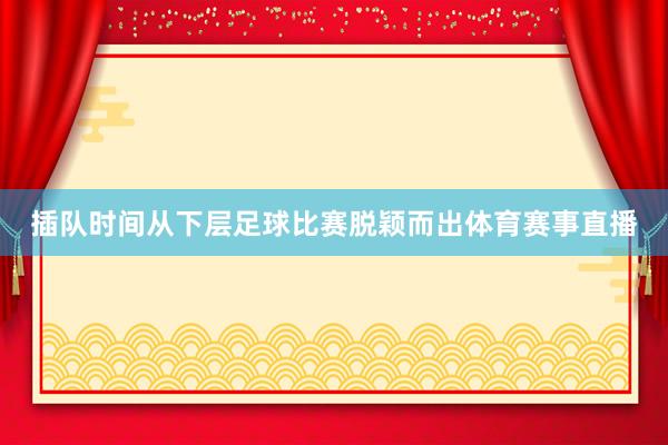 插队时间从下层足球比赛脱颖而出体育赛事直播